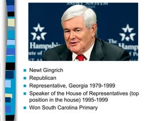    Newt Gingrich
   Republican
   Representative, Georgia 1979-1999
   Speaker of the House of Representatives (top
    position in the house) 1995-1999
   Won South Carolina Primary
 