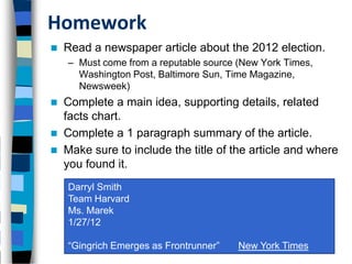 Homework
   Read a newspaper article about the 2012 election.
    – Must come from a reputable source (New York Times,
      Washington Post, Baltimore Sun, Time Magazine,
      Newsweek)
   Complete a main idea, supporting details, related
    facts chart.
   Complete a 1 paragraph summary of the article.
   Make sure to include the title of the article and where
    you found it.
    Darryl Smith
    Team Harvard
    Ms. Marek
    1/27/12

    “Gingrich Emerges as Frontrunner”   New York Times
 