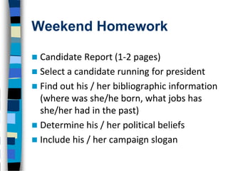 Weekend Homework

 Candidate Report (1-2 pages)
 Select a candidate running for president
 Find out his / her bibliographic information
  (where was she/he born, what jobs has
  she/her had in the past)
 Determine his / her political beliefs
 Include his / her campaign slogan
 