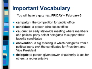 Important Vocabulary
    You will have a quiz next FRIDAY – February 3

   campaign: the competition for public office
   candidate: a person who seeks office
   caucus: an early statewide meeting where members
    of a political party select delegates to support their
    favorite candidates
   convention: a big meeting in which delegates from a
    political party pick the candidates for President and
    Vice President
   delegate: a person given power or authority to act for
    others; a representative
 