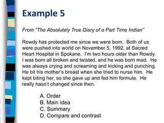 Example 5
From “The Absolutely True Diary of a Part Time Indian”

Rowdy has protected me since we were born. Both of us
were pushed into world on November 5, 1992, at Sacred
Heart Hospital in Spokane. I’m two hours older than Rowdy.
I was born all broken and twisted, and he was born mad. He
was always crying and screaming and kicking and punching.
He bit his mother’s breast when she tried to nurse him. He
kept biting her, so she gave up and fed him formula. He
really hasn’t changed since then.

       A. Order
       B. Main idea
       C. Summary
       D. Compare and contrast
 