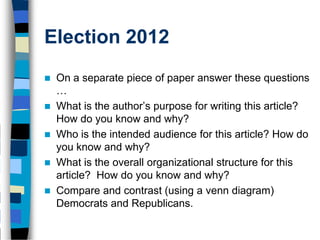 Election 2012
   On a separate piece of paper answer these questions
    …
   What is the author’s purpose for writing this article?
    How do you know and why?
   Who is the intended audience for this article? How do
    you know and why?
   What is the overall organizational structure for this
    article? How do you know and why?
   Compare and contrast (using a venn diagram)
    Democrats and Republicans.
 