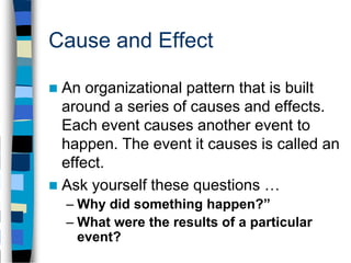Cause and Effect

 An organizational pattern that is built
  around a series of causes and effects.
  Each event causes another event to
  happen. The event it causes is called an
  effect.
 Ask yourself these questions …
    – Why did something happen?”
    – What were the results of a particular
      event?
 