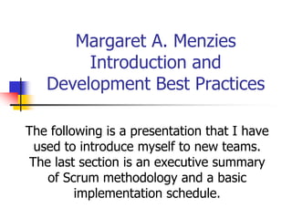 Margaret A. Menzies
        Introduction and
   Development Best Practices

The following is a presentation that I have
  used to introduce myself to new teams.
 The last section is an executive summary
    of Scrum methodology and a basic
         implementation schedule.
 