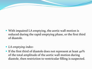  With impaired LA emptying, the aortic wall motion is
reduced during the rapid emptying phase, or the first third
of diastole.
 LA emptying index-
 If the first third of diastole does not represent at least 40%
of the total amplitude of the aortic wall motion during
diastole, then restriction to ventricular filling is suspected.
 
