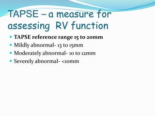 TAPSE – a measure for
assessing RV function
 TAPSE reference range 15 to 20mm
 Mildly abnormal- 13 to 15mm
 Moderately abnormal- 10 to 12mm
 Severely abnormal- <10mm
 