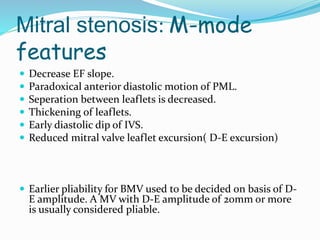 Mitral stenosis: M-mode
features
 Decrease EF slope.
 Paradoxical anterior diastolic motion of PML.
 Seperation between leaflets is decreased.
 Thickening of leaflets.
 Early diastolic dip of IVS.
 Reduced mitral valve leaflet excursion( D-E excursion)
 Earlier pliability for BMV used to be decided on basis of D-
E amplitude. A MV with D-E amplitude of 20mm or more
is usually considered pliable.
 