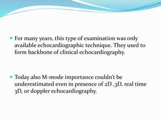  For many years, this type of examination was only
available echocardiographic technique. They used to
form backbone of clinical echocardiography.
 Today also M-mode importance couldn’t be
underestimated even in presence of 2D ,3D, real time
3D, or doppler echocardiography.
 