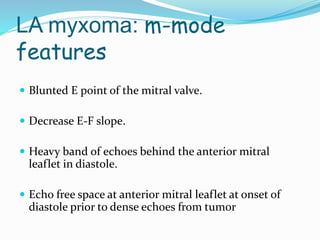 LA myxoma: m-mode
features
 Blunted E point of the mitral valve.
 Decrease E-F slope.
 Heavy band of echoes behind the anterior mitral
leaflet in diastole.
 Echo free space at anterior mitral leaflet at onset of
diastole prior to dense echoes from tumor
 