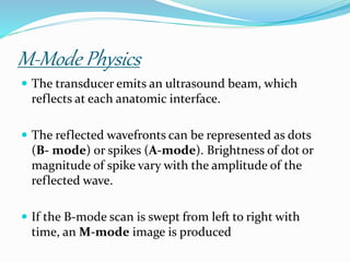 M-Mode Physics
 The transducer emits an ultrasound beam, which
reflects at each anatomic interface.
 The reflected wavefronts can be represented as dots
(B- mode) or spikes (A-mode). Brightness of dot or
magnitude of spike vary with the amplitude of the
reflected wave.
 If the B-mode scan is swept from left to right with
time, an M-mode image is produced
 