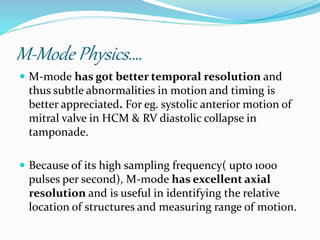 M-Mode Physics….
 M-mode has got better temporal resolution and
thus subtle abnormalities in motion and timing is
better appreciated. For eg. systolic anterior motion of
mitral valve in HCM & RV diastolic collapse in
tamponade.
 Because of its high sampling frequency( upto 1000
pulses per second), M-mode has excellent axial
resolution and is useful in identifying the relative
location of structures and measuring range of motion.
 