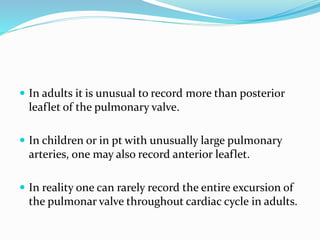  In adults it is unusual to record more than posterior
leaflet of the pulmonary valve.
 In children or in pt with unusually large pulmonary
arteries, one may also record anterior leaflet.
 In reality one can rarely record the entire excursion of
the pulmonar valve throughout cardiac cycle in adults.
 