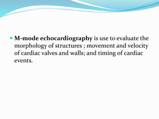  M-mode echocardiography is use to evaluate the
morphology of structures ; movement and velocity
of cardiac valves and walls; and timing of cardiac
events.
 