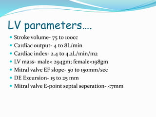 LV parameters….
 Stroke volume- 75 to 100cc
 Cardiac output- 4 to 8L/min
 Cardiac index- 2.4 to 4.2L/min/m2
 LV mass- male< 294gm; female<198gm
 Mitral valve EF slope- 50 to 150mm/sec
 DE Excursion- 15 to 25 mm
 Mitral valve E-point septal seperation- <7mm
 