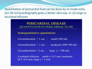Quantitation of pericardial fluid can be done by m-mode echo,
but 2D-echocardiography gives a better idea esp. in c/o large or
loculated effusion
 