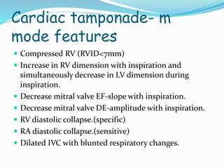 Cardiac tamponade- m
mode features
 Compressed RV (RVID<7mm)
 Increase in RV dimension with inspiration and
simultaneously decrease in LV dimension during
inspiration.
 Decrease mitral valve EF-slope with inspiration.
 Decrease mitral valve DE-amplitude with inspiration.
 RV diastolic collapse.(specific)
 RA diastolic collapse.(sensitive)
 Dilated IVC with blunted respiratory changes.
 