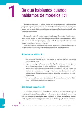 1         De qué hablamos cuando
                            hablamos de modelos 1:1
                                Definimos qué es el modelo 1:1 desde el punto de vista conceptual y funcional, y avanzamos sobre
                            presupuestos, prejuicios y malos entendidos sobre el tema. Señalamos la importancia de pensarlo princi-
                            palmente como un cambio didáctico y académico más que instrumental, y el lugar principal que la acción
                            docente tiene en este proceso.

                                El modelo 1:1 hace referencia a una computadora por alumno, y se viene implemen-
                            tando desde la década de 1990.3 Sin embargo, este modelo se fue transformando duran-
                            te la primera década del siglo xxi, ya que fue pasando de la computadora de escritorio a
                            equipos portátiles con conexión a Internet.
                                La dotación de una computadora por alumno se asienta en principios basados en el
                            acceso universal a las tecnologías tanto dentro como fuera del ámbito escolar.



                            Utilizando un modelo 1:1...

                                	 cada estudiante puede acceder a información en línea, en cualquier momento y
                                   desde cualquier lugar;
                                	 se pueden descargar software y contenidos digitales; recibir y enviar trabajos por
                                   correo electrónico; trabajar en forma colaborativa y participar de redes;
                                	 el aprendizaje se puede extender por fuera de los límites del aula, y es posible que
                                   siga trayectos nuevos e inesperados, producto de cierto trabajo autónomo de los
                                   estudiantes que el docente deberá recuperar, reorganizar y vincular con los conte-
                                   nidos áulicos;
                                	 los padres pueden participar de los trabajos de los estudiantes, visitarlos diaria-
                                   mente y participar de sus progresos académicos.



                            Analicemos una definición
El modelo 1 a 1




                                En educación, la introducción del modelo 1:1 consiste en la distribución de equipos
                            de computación portátiles a estudiantes y a docentes en forma individual, de modo que
                            cada uno podrá realizar múltiples tareas, conseguir un acceso personalizado, directo,
                            ilimitado y ubicuo a la tecnología de la información, dando lugar, de manera simultánea,



10                * notas   3.	 Para una historia del modelo, ver: Warschauer, M., Laptops and Literacy, Nueva York, Columbia, 2006.
 