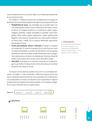 a una vinculación entre sí y con otras redes, en un tiempo que excede el de
la concurrencia escolar.
    Los modelos 1:1 facilitan la interacción, la colaboración de un grupo, la
formación de una red y la participación de todos los participantes de la red.
    	Multiplicidad de tareas. Las actividades que se pueden hacer con
       una computadora incluyen: buscar información, leer textos, consul-
       tar libros, ver imágenes estáticas y en movimiento, videos, mapas,
       imágenes satelitales, realizar actividades en pantalla, tomar foto-
       grafías, filmar videos, grabar experiencias, realizar publicaciones
       digitales, tomar parte en simulaciones, las cuales pueden realizarse
       en forma clara y simple. No se requiere demasiada capacitación
                                                                                   + información
       técnica para iniciarse.
                                                                                   En el modelo de computadora
    	Acceso personalizado, directo e ilimitado. El equipo no requiere             en el aula, el equipo es un
       ser compartido. El usuario se apropia de él, y este funciona como           instrumento comparable al
       su ambiente de trabajo, su archivo de información. Con los equipos          pizarrón. En el modelo 1:1, los
                                                                                   equipos son los cuadernos.
       portátiles los alumnos tendrán amplia libertad de acceso a progra-
       mas, aplicaciones y a Internet, no mediado por el docente, fuera del
       ámbito áulico dentro de la escuela y fuera del ámbito escolar.
    	Ubicuidad. Se producen y se consumen contenidos en cualquier lu-
       gar, lo que facilita el trabajo dentro y fuera de la clase y la movilidad
       de puestos de trabajo en el aula.

    En relación con los distintos modelos de uso de tic en actividades edu-
cativas, el modelo 1:1 tiene similitudes y diferencias respecto de los que
venían utilizándose hasta el momento: las computadoras en el laboratorio
y la computadora en el aula (uso educativo que se popularizó en algunas
jurisdicciones de la Argentina en la última década, con un objetivo integra-
dor en el que el docente tenía un papel central).



Referencia   Facilitador      Docente        Alumno        Equipo




      Laboratorio
                                                                                                                     capítulo 1




                                                                                                                     11
 