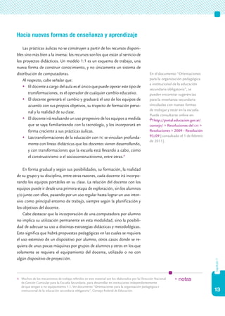 Hacia nuevas formas de enseñanza y aprendizaje

    Las prácticas áulicas no se construyen a partir de los recursos disponi-
bles sino más bien a la inversa: los recursos son los que están al servicio de
los proyectos didácticos. Un modelo 1:1 es un esquema de trabajo, una
nueva forma de construir conocimiento, y no únicamente un sistema de
distribución de computadoras.                                                                     En el documento “Orientaciones
    Al respecto, cabe señalar que:                                                                para la organización pedagógica
                                                                                                  e institucional de la educación
    	 El docente a cargo del aula es el único que puede operar este tipo de
                                                                                                  secundaria obligatoria”, se
        transformaciones, es el operador de cualquier cambio educativo.                           pueden encontrar sugerencias
    	 El docente generará el cambio y graduará el uso de los equipos de                          para la enseñanza secundaria
        acuerdo con sus propios objetivos, su trayecto de formación perso-                        vinculadas con nuevas formas
                                                                                                  de trabajar y estar en la escuela.
        nal y la realidad de su clase.
                                                                                                  Puede consultarse online en:
    	 El docente irá realizando un uso progresivo de los equipos a medida                           http://portal.educacion.gov.ar/
        que se vaya familiarizando con la tecnología, y los incorporará en                        consejo/ > Resoluciones del cfe >
        forma creciente a sus prácticas áulicas.                                                  Resoluciones > 2009 - Resolución
    	 Las transformaciones de la educación con tic se vinculan profunda-                         93/09 [consultado el 1 de febrero
                                                                                                  de 2011].
        mente con líneas didácticas que los docentes vienen desarrollando,
        y con transformaciones que la escuela está llevando a cabo, como
        el constructivismo o el socioconstructivismo, entre otras.4

    En forma gradual y según sus posibilidades, su formación, la realidad
de su grupo y su disciplina, entre otras razones, cada docente irá incorpo-
rando los equipos portátiles en su clase. La relación del docente con los
equipos puede ir desde una primera etapa de exploración, sin los alumnos
y/o junto con ellos, pasando por un uso regular hasta lograr un uso inten-
sivo como principal entorno de trabajo, siempre según la planificación y
los objetivos del docente.
    Cabe destacar que la incorporación de una computadora por alumno
no implica su utilización permanente en esta modalidad, sino la posibili-
dad de adecuar su uso a distintas estrategias didácticas y metodológicas.
Esto significa que habrá propuestas pedagógicas en las cuales se requiera
el uso extensivo de un dispositivo por alumno, otros casos donde se re-
quiera de unas pocas máquinas por grupos de alumnos y otros en los que
solamente se requiera el equipamiento del docente, utilizado o no con
algún dispositivo de proyección.
                                                                                                                                       capítulo 1




4.	 Muchos de los mecanismos de trabajo referidos en este material son los elaborados por la Dirección Nacional   * notas
    de Gestión Curricular para la Escuela Secundaria, para desarrollar en instituciones independientemente
    de que tengan o no equipamiento 1:1. Ver documento “Orientaciones para la organización pedagógica e
    institucional de la educación secundaria obligatoria”, Consejo Federal de Educación.                                               13
 