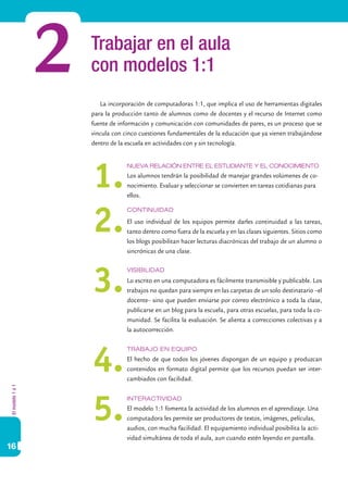 2   Trabajar en el aula
                      con modelos 1:1
                         La incorporación de computadoras 1:1, que implica el uso de herramientas digitales
                      para la producción tanto de alumnos como de docentes y el recurso de Internet como
                      fuente de información y comunicación con comunidades de pares, es un proceso que se
                      vincula con cinco cuestiones fundamentales de la educación que ya vienen trabajándose
                      dentro de la escuela en actividades con y sin tecnología.




                      1.
                                   Nueva relación entre el estudiante y el conocimiento
                                   Los alumnos tendrán la posibilidad de manejar grandes volúmenes de co-
                                   nocimiento. Evaluar y seleccionar se convierten en tareas cotidianas para
                                   ellos.




                      2.
                                   Continuidad

                                   El uso individual de los equipos permite darles continuidad a las tareas,
                                   tanto dentro como fuera de la escuela y en las clases siguientes. Sitios como
                                   los blogs posibilitan hacer lecturas diacrónicas del trabajo de un alumno o
                                   sincrónicas de una clase.




                      3.
                                   Visibilidad
                                   Lo escrito en una computadora es fácilmente transmisible y publicable. Los
                                   trabajos no quedan para siempre en las carpetas de un solo destinatario –el
                                   docente– sino que pueden enviarse por correo electrónico a toda la clase,
                                   publicarse en un blog para la escuela, para otras escuelas, para toda la co-
                                   munidad. Se facilita la evaluación. Se alienta a correcciones colectivas y a
                                   la autocorrección.




                      4.
                                   Trabajo en equipo
                                   El hecho de que todos los jóvenes dispongan de un equipo y produzcan
                                   contenidos en formato digital permite que los recursos puedan ser inter-
                                   cambiados con facilidad.
El modelo 1 a 1




                      5.
                                   Interactividad
                                   El modelo 1:1 fomenta la actividad de los alumnos en el aprendizaje. Una
                                   computadora les permite ser productores de textos, imágenes, películas,
                                   audios, con mucha facilidad. El equipamiento individual posibilita la acti-
                                   vidad simultánea de toda el aula, aun cuando estén leyendo en pantalla.
16
 