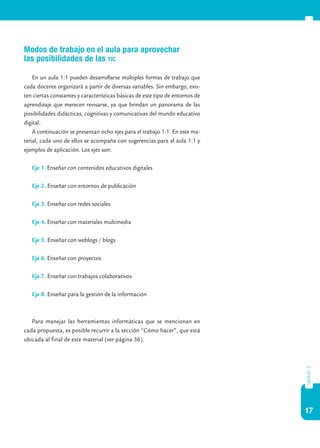 Modos de trabajo en el aula para aprovechar
las posibilidades de las tic

    En un aula 1:1 pueden desarrollarse múltiples formas de trabajo que
cada docente organizará a partir de diversas variables. Sin embargo, exis-
ten ciertas constantes y características básicas de este tipo de entornos de
aprendizaje que merecen revisarse, ya que brindan un panorama de las
posibilidades didácticas, cognitivas y comunicativas del mundo educativo
digital.
    A continuación se presentan ocho ejes para el trabajo 1:1. En este ma-
terial, cada uno de ellos se acompaña con sugerencias para el aula 1:1 y
ejemplos de aplicación. Los ejes son:

   Eje 1. Enseñar con contenidos educativos digitales

   Eje 2. Enseñar con entornos de publicación

   Eje 3. Enseñar con redes sociales

   Eje 4. Enseñar con materiales multimedia

   Eje 5. Enseñar con weblogs / blogs

   Eje 6. Enseñar con proyectos

   Eje 7. Enseñar con trabajos colaborativos

   Eje 8. Enseñar para la gestión de la información



   Para manejar las herramientas informáticas que se mencionan en
cada propuesta, es posible recurrir a la sección “Cómo hacer”, que está
ubicada al final de este material (ver página 36).
                                                                               capítulo 2




                                                                               17
 