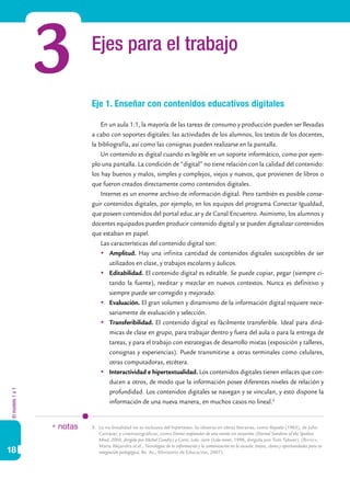 3         Ejes para el trabajo

                            Eje 1. Enseñar con contenidos educativos digitales

                                En un aula 1:1, la mayoría de las tareas de consumo y producción pueden ser llevadas
                            a cabo con soportes digitales: las actividades de los alumnos, los textos de los docentes,
                            la bibliografía, así como las consignas pueden realizarse en la pantalla.
                                Un contenido es digital cuando es legible en un soporte informático, como por ejem-
                            plo una pantalla. La condición de “digital” no tiene relación con la calidad del contenido:
                            los hay buenos y malos, simples y complejos, viejos y nuevos, que provienen de libros o
                            que fueron creados directamente como contenidos digitales.
                                Internet es un enorme archivo de información digital. Pero también es posible conse-
                            guir contenidos digitales, por ejemplo, en los equipos del programa Conectar Igualdad,
                            que poseen contenidos del portal educ.ar y de Canal Encuentro. Asimismo, los alumnos y
                            docentes equipados pueden producir contenido digital y se pueden digitalizar contenidos
                            que estaban en papel.
                                Las características del contenido digital son:
                                	 Amplitud. Hay una infinita cantidad de contenidos digitales susceptibles de ser
                                    utilizados en clase, y trabajos escolares y áulicos.
                                	 Editabilidad. El contenido digital es editable. Se puede copiar, pegar (siempre ci-
                                    tando la fuente), reeditar y mezclar en nuevos contextos. Nunca es definitivo y
                                    siempre puede ser corregido y mejorado.
                                	 Evaluación. El gran volumen y dinamismo de la información digital requiere nece-
                                    sariamente de evaluación y selección.
                                	 Transferibilidad. El contenido digital es fácilmente transferible. Ideal para diná-
                                    micas de clase en grupo, para trabajar dentro y fuera del aula o para la entrega de
                                    tareas, y para el trabajo con estrategias de desarrollo mixtas (exposición y talleres,
                                    consignas y experiencias). Puede transmitirse a otras terminales como celulares,
                                    otras computadoras, etcétera.
                                	 Interactividad e hipertextualidad. Los contenidos digitales tienen enlaces que con-
                                    ducen a otros, de modo que la información posee diferentes niveles de relación y
El modelo 1 a 1




                                    profundidad. Los contenidos digitales se navegan y se vinculan, y esto dispone la
                                    información de una nueva manera, en muchos casos no lineal.5


                  * notas   5.	 La no linealidad no es exclusiva del hipertexto. Se observa en obras literarias, como Rayuela (1963), de Julio
                                Cortázar, y cinematográficas, como Eterno resplandor de una mente sin recuerdos (Eternal Sunshine of the Spotless
                                Mind, 2004, dirigida por Michel Gondry) y Corre, Lola, corre (Lola rennt, 1998, dirigida por Tom Tykwer). (Batista,
                                María Alejandra et al., Tecnologías de la información y la comunicación en la escuela: trazos, claves y oportunidades para su
18                              integración pedagógica, Bs. As., Ministerio de Educación, 2007).
 