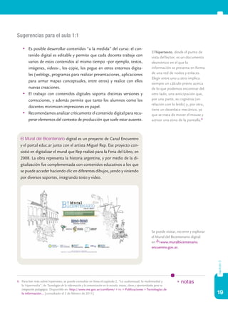 Sugerencias para el aula 1:1

    	 Es posible desarrollar contenidos “a la medida” del curso: el con-
                                                                                                               El hipertexto, desde el punto de
       tenido digital es editable y permite que cada docente trabaje con                                       vista del lector, es un documento
       varios de estos contenidos al mismo tiempo –por ejemplo, textos,                                        electrónico en el que la
       imágenes, videos–, los copie, los pegue en otros entornos digita-                                       información se presenta en forma
       les (weblogs, programas para realizar presentaciones, aplicaciones                                      de una red de nodos y enlaces.
                                                                                                               Elegir entre uno u otro implica
       para armar mapas conceptuales, entre otros) y realice con ellos
                                                                                                               siempre un cálculo previo acerca
       nuevas creaciones.                                                                                      de lo que podemos encontrar del
    	 El trabajo con contenidos digitales soporta distintas versiones y                                       otro lado, una anticipación que,
       correcciones, y además permite que tanto los alumnos como los                                           por una parte, es cognitiva (en
                                                                                                               relación con lo leído) y, por otra,
       docentes minimicen impresiones en papel.
                                                                                                               tiene un desenlace mecánico, ya
    	 Recomendamos analizar críticamente el contenido digital para recu-                                      que se trata de mover el mouse y
       perar elementos del contexto de producción que suele estar ausente.                                     activar una zona de la pantalla.6



  El Mural del Bicentenario digital es un proyecto de Canal Encuentro
  y el portal educ.ar junto con el artista Miguel Rep. Ese proyecto con-
  sistió en digitalizar el mural que Rep realizó para la Feria del Libro, en
  2008. La obra representa la historia argentina, y por medio de la di-
  gitalización fue complementada con contenidos educativos a los que
  se puede acceder haciendo clic en diferentes dibujos, yendo y viniendo
  por diversos soportes, integrando texto y video.




                                                                                                               Se puede visitar, recorrer y explorar
                                                                                                               el Mural del Bicentenario digital
                                                                                                               en www.muralbicentenario.
                                                                                                               encuentro.gov.ar.
                                                                                                                                                       capítulo 3




6.	 Para leer más sobre hipertexto, se puede consultar en línea el capítulo 2, “Lo audiovisual, lo multimedial y                * notas
    lo hipermedia”, de Tecnologías de la información y la comunicación en la escuela: trazos, claves y oportunidades para su
    integración pedagógica. Disponible en: http://www.me.gov.ar/curriform/ > tic > Publicaciones > Tecnologías de
    la información… [consultado el 2 de febrero de 2011].                                                                                              19
 