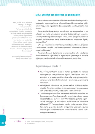 Eje 2. Enseñar con entornos de publicación

                                                                       En los últimos años Internet sufrió una transformación importante:
                        Para escribir no es necesario
                                                                   los usuarios pasaron de buscar información en diferentes webs a publi-
                               ser Jorge Luis Borges,
                                    ni mucho menos.
                                                                   car en blogs, wikis, repositorios de videos y redes sociales, entre los más
                            “La buena noticia de las               usados.
                  comunidades virtuales es que uno                     Como señala Henry Jenkins, un aula con una computadora es un
                    no tiene que ser necesariamente                aula con una radio, un noticiero, un canal de televisión, un periódico.
                        escritor, artista o periodista
                                                                   Las computadoras pueden servir para filmar, tomar fotografías, editar las
                      profesional de televisión para
                          expresarse ante los demás.               imágenes, mezclarlas con textos, insertarlas en una publicación digital,
                       Ahora todo el mundo puede                   como un blog.7
                     actuar como editor o emisora.                     ¿Por qué no utilizar estos formatos para trabajos prácticos, proyectos
                    Los medios de comunicación de
                                                                   y evaluaciones, y brindar a los alumnos y alumnas competencias comuni-
                   muchos a muchos son populares
                                    y democráticos.”               cativas multicanales?
                                                                       Pensar en el mundo digital como un entorno ubica a los estudiantes
                      Jenkins, Henry: Multitudes inteligentes,
                                                                   directamente en un lugar activo en el proceso de aprendizaje, en el que se
                               Buenos Aires, Paidós, 2006.         exigen procesamientos de la información altamente productivos.



                                                                   Sugerencias para el aula 1:1

                                                                       	 Es posible planificar la tarea de manera que todos los trabajos
                                                                          concluyan con una publicación digital. Este tipo de tareas in-
                                                                          crementa el proceso cognitivo, desarrolla otras competencias,
                                                                          construye una identidad intelectual y académica, y optimiza la
                                                                          evaluación.
                                                                       	 Aconsejamos alentar que los jóvenes realicen productos audio-
                                                                          visuales: filmaciones, videos, presentaciones con fotos, podcasts
                                                                          con contenido curricular, institucional o extracurricular.
                                                                       	 También se pueden realizar trabajos en seminarios intensivos so-
                                                                          bre temas específicos (transversales o curriculares) con grupos
                                                                          seleccionados de alumnos (ver “Orientaciones para la organi-
                                                                          zación pedagógica e institucional de la educación secundaria
                                                                          obligatoria”).8 Estos seminarios pueden registrarse con videos,
El modelo 1 a 1




                                                                          fotografías y apuntes digitales e impartirse luego como cursos
                                                                          virtuales para transferir el saber construido tanto a otros alum-
                                                                          nos como a docentes.



                         * notas               7.	 Jenkins, Henry: Convergence Culture, Paidós, 2007.
20                                             8.	 Ver página 13.
 