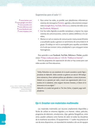 Sugerencias para el aula 1:1

                                   www.twitter.com                  	 Para armar las redes, es posible usar plataformas informáticas:
                               www.google.com/docs                     sistemas de mensajería (Twitter), agendas y documentos compar-
                                  www.youtube.com
                                                                       tidos (Google Docs, YouTube, Delicious), sistemas de redes socia-
                                 www.delicious.com
                                 www.facebook.com                      les (Facebook, MySpace).
                                 www.myspace.com                    	 Con las redes digitales es posible reemplazar y mejorar los viejos
                                                                       sistemas de comunicaciones, como la cadena telefónica o la car-
                                                                       telera.
                                                                    	 Montar en red un sistema de comunicación institucional eficiente
                                                                       y actualizado ayuda a generar un sentimiento de comunidad en el
                                                                       grupo. El trabajo en red es aconsejable para aquellas actividades
                                                                       en el aula que revistan cierta complejidad o que conjuguen tareas
                                                                       heterogéneas.

                                                                     Para aprender a usar Facebook, YouTube, Delicious o Twitter, pueden
                                                                 visitar: http://coleccion.educ.ar > CD 26: “Publicar en Internet”.
                                                                     Entre las propuestas de capacitación de educ.ar hay cursos para usar
                                                                 redes sociales con fines educativos.



                                                                   “Ashley Richardson era una estudiante de la escuela secundaria cuando llegó a
                                                                   presidenta de Alphaville. Debía controlar un gobierno con más de 100 trabaja-
                                                                   dores voluntarios y llevar adelante políticas que afectaban a cientos de personas.
                                                                   Debatió con su oponente por radio y encaró una argumentación sobre la na-
                                                                   turaleza de la ciudadanía, cómo asegurar elecciones honestas y el futuro de la
                  Jenkins, Henry: Confronting the Challenges       democracia en la era digital.”
                    of Participatory Culture: Media Education      Alphaville es la ciudad más grande en The Sims Online, el popular juego multi-
                                         for the 21st Century,
                                      Massachusetts, 2006.         plataforma.




                                                                 Eje 4. Enseñar con materiales multimedia
El modelo 1 a 1




                                                                    Los materiales multimedia son recursos ampliamente disponibles y
                                                                 fáciles de utilizar en entornos digitales y en Internet: videos, películas,
                                                                 programas de televisión, simulaciones, clips, galerías fotográficas, entre
                                                                 otros, pueden utilizarse como fuentes de saber en todas las disciplinas
                                                                 de la enseñanza secundaria. El equipamiento 1:1 vuelve muy práctico el
22                                                               uso de estos dispositivos, sin necesidad de traslados o de uso de equipos
 