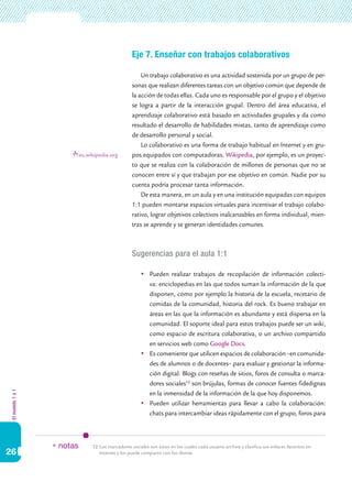 Eje 7. Enseñar con trabajos colaborativos

                                                        Un trabajo colaborativo es una actividad sostenida por un grupo de per-
                                                    sonas que realizan diferentes tareas con un objetivo común que depende de
                                                    la acción de todas ellas. Cada uno es responsable por el grupo y el objetivo
                                                    se logra a partir de la interacción grupal. Dentro del área educativa, el
                                                    aprendizaje colaborativo está basado en actividades grupales y da como
                                                    resultado el desarrollo de habilidades mixtas, tanto de aprendizaje como
                                                    de desarrollo personal y social.
                                                        Lo colaborativo es una forma de trabajo habitual en Internet y en gru-
                            es.wikipedia.org        pos equipados con computadoras. Wikipedia, por ejemplo, es un proyec-
                                                    to que se realiza con la colaboración de millones de personas que no se
                                                    conocen entre sí y que trabajan por ese objetivo en común. Nadie por su
                                                    cuenta podría procesar tanta información.
                                                        De esta manera, en un aula y en una institución equipadas con equipos
                                                    1:1 pueden montarse espacios virtuales para incentivar el trabajo colabo-
                                                    rativo, lograr objetivos colectivos inalcanzables en forma individual, mien-
                                                    tras se aprende y se generan identidades comunes.



                                                    Sugerencias para el aula 1:1

                                                         	 Pueden realizar trabajos de recopilación de información colecti-
                                                            va: enciclopedias en las que todos suman la información de la que
                                                            disponen, como por ejemplo la historia de la escuela, recetario de
                                                            comidas de la comunidad, historia del rock. Es bueno trabajar en
                                                            áreas en las que la información es abundante y está dispersa en la
                                                            comunidad. El soporte ideal para estos trabajos puede ser un wiki,
                                                            como espacio de escritura colaborativa, o un archivo compartido
                                                            en servicios web como Google Docs.
                                                         	 Es conveniente que utilicen espacios de colaboración –en comunida-
                                                            des de alumnos o de docentes– para evaluar y gestionar la informa-
                                                            ción digital. Blogs con reseñas de sitios, foros de consulta o marca-
                                                            dores sociales12 son brújulas, formas de conocer fuentes fidedignas
El modelo 1 a 1




                                                            en la inmensidad de la información de la que hoy disponemos.
                                                         	 Pueden utilizar herramientas para llevar a cabo la colaboración:
                                                            chats para intercambiar ideas rápidamente con el grupo, foros para



                  * notas        12.	Los marcadores sociales son sitios en los cuales cada usuario archiva y clasifica sus enlaces favoritos en
26                                   Internet y los puede compartir con los demás.
 