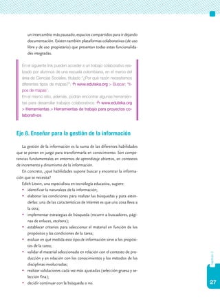 un intercambio más pausado, espacios compartidos para ir dejando
      documentación. Existen también plataformas colaborativas (de uso
      libre y de uso propietario) que presentan todas estas funcionalida-
      des integradas.

   En el siguiente link pueden acceder a un trabajo colaborativo rea-
   lizado por alumnos de una escuela colombiana, en el marco del
   área de Ciencias Sociales, titulado “¿Por qué razón necesitamos
   diferentes tipos de mapas?”: www.eduteka.org > Buscar: “ti-
   pos de mapas”.
   En el mismo sitio, además, podrán encontrar algunas herramien-
   tas para desarrollar trabajos colaborativos: www.eduteka.org
   > Herramientas > Herramientas de trabajo para proyectos co-
   laborativos.



Eje 8. Enseñar para la gestión de la información

    La gestión de la información es la suma de las diferentes habilidades
que se ponen en juego para transformarla en conocimiento. Son compe-
tencias fundamentales en entornos de aprendizaje abiertos, en contextos
de incremento y dinamismo de la información.
    En concreto, ¿qué habilidades supone buscar y encontrar la informa-
ción que se necesita?
    Edith Litwin, una especialista en tecnología educativa, sugiere:
    	 identificar la naturaleza de la información;
    	 elaborar las condiciones para realizar las búsquedas y para exten-
       derlas: una de las características de Internet es que una cosa lleva a
       la otra;
    	 implementar estrategias de búsqueda (recurrir a buscadores, pági-
       nas de enlaces, etcétera);
    	 establecer criterios para seleccionar el material en función de los
       propósitos y las condiciones de la tarea;
    	 evaluar en qué medida este tipo de información sirve a los propósi-
       tos de la tarea;
    	 validar el material seleccionado en relación con el contexto de pro-
                                                                                capítulo 3




       ducción y en relación con los conocimientos y los métodos de las
       disciplinas involucradas;
    	 realizar validaciones cada vez más ajustadas (selección gruesa y se-
       lección fina);
    	 decidir continuar con la búsqueda o no.                                  27
 