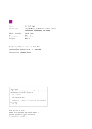 Autora: 	                    Lic. Cecilia Sagol.
Colaboradores: 	             Alejandra Batista, Cecilia Cresta, Guillermo Golzman,
	                            Silvina Gvirtz, Annie Mulcahy, Vera Rexach.
Edición y corrección: 	      Martín Vittón.
Diseño de serie: 	           Silvana Caro.
Fotografía:	                 Educ.ar.




Coordinación de Proyectos Educ.ar S. E.: Mayra Botta.
Coordinación de Contenidos Educ.ar S. E.: Cecilia Sagol.
Líder de proyecto: Magdalena Garzón.




  Sagol, Cecilia
    El modelo 1 a 1 : notas para comenzar . - 1a ed. - Buenos Aires :
  Ministerio de Educación de la Nación, 2011.
    48 p. ; 20x28 cm.

    ISBN 978-950-00-0850-1

     1. Educación. 2. Modelos Educacionales. 3. Educación Supe-
  rior. I. Título.
     CDD 370




ISBN: 978-950-00-0850-1
Queda hecho el depósito que dispone la ley 11.723.
Impreso en Argentina. Printed in Argentina.
Primera edición: mayo 2011.
 
