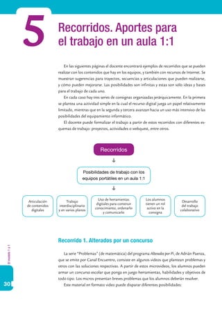 5               Recorridos. Aportes para
                                  el trabajo en un aula 1:1
                                      En las siguientes páginas el docente encontrará ejemplos de recorridos que se pueden
                                  realizar con los contenidos que hay en los equipos, y también con recursos de Internet. Se
                                  muestran sugerencias para trayectos, secuencias y articulaciones que pueden realizarse,
                                  y cómo pueden mejorarse. Las posibilidades son infinitas y estas son sólo ideas y bases
                                  para el trabajo de cada uno.
                                      En cada caso hay tres series de consignas organizadas jerárquicamente. En la primera
                                  se plantea una actividad simple en la cual el recurso digital juega un papel relativamente
                                  limitado, mientras que en la segunda y tercera avanzan hacia un uso más intensivo de las
                                  posibilidades del equipamiento informático.
                                      El docente puede formalizar el trabajo a partir de estos recorridos con diferentes es-
                                  quemas de trabajo: proyectos, actividades o webquest, entre otros.




                                                           Recorridos



                                                 Posibilidades de trabajo con los
                                                 equipos portátiles en un aula 1:1



                                                          Uso de herramientas          Los alumnos
                   Articulación        Trabajo                                                               Desarrollo
                                                         digitales para construir      tienen un rol
                  de contenidos   interdisciplinario                                                         del trabajo
                                                        conocimiento, ordenarlo         activo en la
                     digitales    y en varios planos                                                        colaborativo
                                                              y comunicarlo              consigna




                                  Recorrido 1. Alterados por un concurso
El modelo 1 a 1




                                     La serie “Problemas” (de matemática) del programa Alterados por Pi, de Adrián Paenza,
                                  que se emite por Canal Encuentro, consiste en algunos videos que plantean problemas y
                                  otros con las soluciones respectivas. A partir de estos microvideos, los alumnos pueden
                                  armar un concurso escolar que ponga en juego herramientas, habilidades y objetivos de
                                  todo tipo. Los micros presentan breves problemas que los alumnos deberán resolver.
30                                   Este material en formato video puede disparar diferentes posibilidades:
 