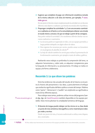 2.	 Sugieran que completen el juego con información estadística tomada
                                                      de la misma colección o de sitios de Internet, por ejemplo, www.
                                                      indec.gov.ar.
                                                  	 En este punto el docente estará complementando la actividad con un discurso
                                                      diferente, más objetivo y cualitativo, que brinda otra mirada sobre el problema.
                                                  3.	 Propongan completar las actividades 1 y 2 con una encuesta cuantitati-
                                                      va o cualitativa en el barrio o en la comunidad para obtener una mirada
                                                      en escala menor y cercana a lo que se trabajó a partir de las consignas.
                                                  	 Para poder realizar la actividad 3, los estudiantes deberán diseñar una en-
                                                      cuesta cualitativa o cuantitativa.
                                                      	 La encuesta podrá ser registrada en video, con sus equipos portátiles, y
                                                          luego podrán trabajarla con algún editor de videos.
                                                      	 Para registrar las encuestas por escrito, pueden armar un formulario
                                                          en un programa de planillas de cálculo.16
                                                      	 La hoja de cálculo también les servirá para realizar la presentación de
                                                          la información cuantitativa, por ejemplo a través de tablas y gráficos.


                                                      Realizando estos trabajos se profundiza la comprensión del tema, se
                                                  adquieren herramientas y, sobre todo, se adquieren competencias para
                                                  la búsqueda de información y su procesamiento. El trabajo se realiza en
                                                  equipo y de forma colaborativa.



                                                  Recorrido 3. Lo que dicen las palabras

                                                      Entre las tendencias más actuales del estudio de la historia se encuen-
                                                  tra la historia del pensamiento o las ideas, y particularmente el enfoque
                                                  que analiza los significados del léxico político a través del tiempo. Palabras
                                                  como “patria”, “democracia” y “pueblo” van ampliando sus significados a
                                                  través de las diferentes épocas.
                                                      Para trabajar estos temas, podemos utilizar micros del programa Cuan-
                    www.encuentro.gov.ar          do digo, digo, de Canal Encuentro también disponibles en los equipos por-
                                                  tátiles. Estos micros plantean la complejidad semántica del lenguaje.
El modelo 1 a 1




                                                  1.	 El docente de Lengua puede trabajar con los micros en su clase desde
                                                      un punto de vista semántico, lexicográfico y como material para traba-
                                                      jos orales y escritos.
                                                  	 Desde este punto de vista, el recurso audiovisual se utiliza como dispara-
                                                      dor y motivador.

32                * notas     16.	Para utilizar estas herramientas, los escritorios de los equipos portátiles tienen cursos elementales y avanzados.
 