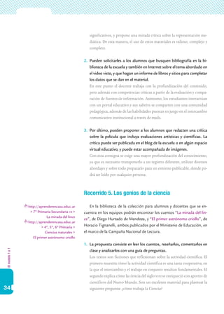 significativos, y propone una mirada crítica sobre la representación me-
                                                        diática. De esta manera, el uso de estos materiales es valioso, complejo y
                                                        completo.


                                                     2.	 Pueden solicitarles a los alumnos que busquen bibliografía en la bi-
                                                         blioteca de la escuela y también en Internet sobre el tema abordado en
                                                         el video visto, y que hagan un informe de libros y sitios para completar
                                                         los datos que se dan en el material.
                                                     	 En este punto el docente trabaja con la profundización del contenido,
                                                         pero además con competencias críticas a partir de la evaluación y compa-
                                                         ración de fuentes de información. Asimismo, los estudiantes interactúan
                                                         con un portal educativo y sus saberes se comparten con una comunidad
                                                         pedagógica, además de las habilidades puestas en juego en el intercambio
                                                         comunicativo institucional a través de mails.


                                                     3.	 Por último, pueden proponer a los alumnos que redacten una crítica
                                                         sobre la película que incluya evaluaciones artísticas y científicas. La
                                                         crítica puede ser publicada en el blog de la escuela o en algún espacio
                                                         virtual educativo, y puede estar acompañada de imágenes.
                                                     	 Con esta consigna se exige una mayor profundización del conocimiento,
                                                         ya que es necesario transponerlo a un registro diferente, utilizar diversos
                                                         abordajes y sobre todo prepararlo para un entorno publicable, donde po-
                                                         drá ser leído por cualquier persona.



                                                     Recorrido 5. Los genios de la ciencia

                  http://aprenderencasa.educ.ar          En la biblioteca de la colección para alumnos y docentes que se en-
                   > 7º Primaria Secundaria cb >     cuentra en los equipos podrán encontrar los cuentos “La mirada del lin-
                              La mirada del lince
                                                     ce”, de Diego Hurtado de Mendoza, y “El primer astrónomo criollo”, de
                  http://aprenderencasa.educ.ar
                           > 4º, 5º, 6º Primaria >   Horacio Tignanelli, ambos publicados por el Ministerio de Educación, en
                             Ciencias naturales >    el marco de la Campaña Nacional de Lectura.
                     El primer astrónomo criollo
                                                     1.	 La propuesta consiste en leer los cuentos, reseñarlos, comentarlos en
El modelo 1 a 1




                                                         clase y analizarlos con una guía de preguntas.
                                                     	 Los textos son ficciones que reflexionan sobre la actividad científica. El
                                                         primero muestra cómo la actividad científica es una tarea cooperativa, en
                                                         la que el intercambio y el trabajo en conjunto resultan fundamentales. El
                                                         segundo explica cómo la ciencia del siglo xviii se enriqueció con aportes de
                                                         científicos del Nuevo Mundo. Son un excelente material para plantear la
34                                                       siguiente pregunta: ¿cómo trabaja la Ciencia?
 