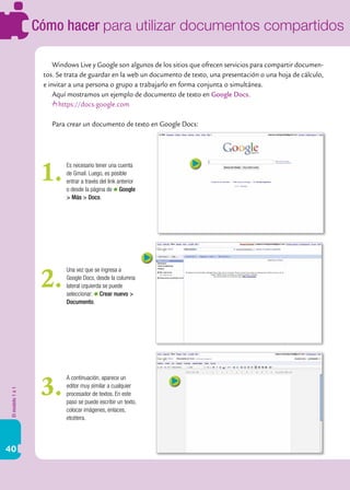 Cómo hacer para utilizar documentos compartidos

                       Windows Live y Google son algunos de los sitios que ofrecen servicios para compartir documen-
                   tos. Se trata de guardar en la web un documento de texto, una presentación o una hoja de cálculo,
                   e invitar a una persona o grupo a trabajarlo en forma conjunta o simultánea.
                       Aquí mostramos un ejemplo de documento de texto en Google Docs.
                         https://docs.google.com

                      Para crear un documento de texto en Google Docs:




                   1.      Es necesario tener una cuenta
                           de Gmail. Luego, es posible
                           entrar a través del link anterior
                           o desde la página de Google
                           > Más > Docs.




                   2.
                           Una vez que se ingresa a
                           Google Docs, desde la columna
                           lateral izquierda se puede
                           seleccionar: Crear nuevo >
                           Documento.




                   3.
                           A continuación, aparece un
                           editor muy similar a cualquier
El modelo 1 a 1




                           procesador de textos. En este
                           paso se puede escribir un texto,
                           colocar imágenes, enlaces,
                           etcétera.




40
 