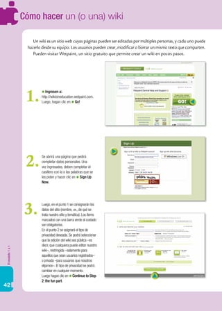 Cómo hacer un (o una) wiki

                      Un wiki es un sitio web cuyas páginas pueden ser editadas por múltiples personas, y cada uno puede
                   hacerlo desde su equipo. Los usuarios pueden crear, modificar o borrar un mismo texto que comparten.
                      Pueden visitar Wetpaint, un sitio gratuito que permite crear un wiki en pocos pasos.




                   1.         Ingresen a:
                           http://wikisineducation.wetpaint.com.
                           Luego, hagan clic en Go!




                   2.      Se abrirá una página que pedirá
                           completar datos personales. Una
                           vez ingresados, deben completar el
                           casillero con la o las palabras que se
                           les piden y hacer clic en Sign Up
                           Now.




                   3.      Luego, en el punto 1 se consignarán los
                           datos del sitio (nombre, url, de qué se
                           trata nuestro sitio y temática). Los ítems
                           marcados con una barra verde al costado
                           son obligatorios.
                           En el punto 2 se asignará el tipo de
                           privacidad deseada. Se podrá seleccionar
                           que la edición del wiki sea pública –es
                           decir, que cualquiera puede editar nuestro
El modelo 1 a 1




                           wiki–, restringida –solamente para
                           aquellos que sean usuarios registrados–
                           o privada –para usuarios que nosotros
                           elijamos–. El tipo de privacidad se podrá
                           cambiar en cualquier momento.
                           Luego hagan clic en Continue to Step
                           2: the fun part.
42
 