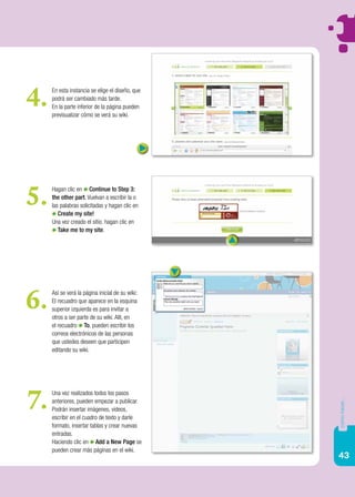 4.   En esta instancia se elige el diseño, que
     podrá ser cambiado más tarde.
     En la parte inferior de la página pueden
     previsualizar cómo se verá su wiki.




5.   Hagan clic en Continue to Step 3:
     the other part. Vuelvan a escribir la o
     las palabras solicitadas y hagan clic en
        Create my site!
     Una vez creado el sitio, hagan clic en
        Take me to my site.




6.   Así se verá la página inicial de su wiki:
     El recuadro que aparece en la esquina
     superior izquierda es para invitar a
     otros a ser parte de su wiki. Allí, en
     el recuadro To, pueden escribir los
     correos electrónicos de las personas
     que ustedes deseen que participen
     editando su wiki.




7.   Una vez realizados todos los pasos
                                                 cómo hacer...




     anteriores, pueden empezar a publicar.
     Podrán insertar imágenes, videos,
     escribir en el cuadro de texto y darle
     formato, insertar tablas y crear nuevas
     entradas.
     Haciendo clic en Add a New Page se
     pueden crear más páginas en el wiki.
                                                 43
 