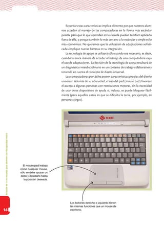Inclusióndeticenescuelasparaalumnoscondiscapacidadmotriz
14
Recordar estas características implica el intento por que nuestros alum-
nos accedan al manejo de las computadoras en la forma más estándar
posible para que lo que aprendan en la escuela puedan también aplicarlo
fuera de ella, y porque también lo más cercano a lo estándar y simple es lo
más económico. No queremos que la utilización de adaptaciones sofisti-
cadas implique nuevas barreras en su integración.
La tecnología de apoyo se utilizará sólo cuando sea necesario, es decir,
cuando la única manera de acceder al manejo de una computadora exija
el uso de adaptaciones. La decisión de la tecnología de apoyo resultará de
un diagnóstico interdisciplinario en un contexto de trabajo colaborativo y
teniendo en cuenta el concepto de diseño universal.
Las computadoras portátiles poseen características propias del diseño
universal. Además de su ubicuidad, el uso del pad (mouse pad) favorece
el acceso a algunas personas con restricciones motoras, sin la necesidad
de usar otros dispositivos de ayuda o, incluso, se puede bloquear fácil-
mente (para aquellos casos en que se dificulta la tarea, por ejemplo, en
personas ciegas).
El mouse pad trabaja
como cualquier mouse,
sólo se debe apoyar un
dedo y deslizarlo hasta
la posición deseada.
Los botones derecho e izquierdo tienen
las mismas funciones que un mouse de
escritorio.
 