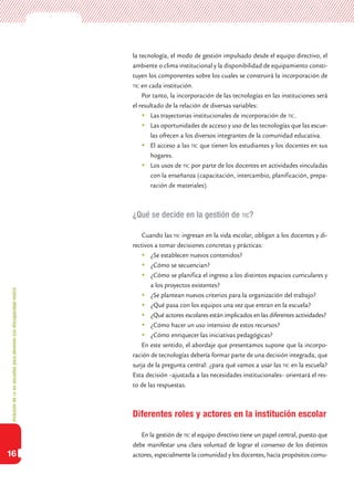 Inclusióndeticenescuelasparaalumnoscondiscapacidadmotriz
16
la tecnología, el modo de gestión impulsado desde el equipo directivo, el
ambiente o clima institucional y la disponibilidad de equipamiento consti-
tuyen los componentes sobre los cuales se construirá la incorporación de
tic en cada institución.
Por tanto, la incorporación de las tecnologías en las instituciones será
el resultado de la relación de diversas variables:
	Las trayectorias institucionales de incorporación de tic.
	Las oportunidades de acceso y uso de las tecnologías que las escue-
las ofrecen a los diversos integrantes de la comunidad educativa.
	El acceso a las tic que tienen los estudiantes y los docentes en sus
hogares.
	Los usos de tic por parte de los docentes en actividades vinculadas
con la enseñanza (capacitación, intercambio, planificación, prepa-
ración de materiales).
¿Qué se decide en la gestión de tic?
Cuando las tic ingresan en la vida escolar, obligan a los docentes y di-
rectivos a tomar decisiones concretas y prácticas:
	¿Se establecen nuevos contenidos?
	¿Cómo se secuencian?
	¿Cómo se planifica el ingreso a los distintos espacios curriculares y
a los proyectos existentes?
	¿Se plantean nuevos criterios para la organización del trabajo?
	¿Qué pasa con los equipos una vez que entran en la escuela?
	¿Qué actores escolares están implicados en las diferentes actividades?
	¿Cómo hacer un uso intensivo de estos recursos?
	¿Cómo enriquecer las iniciativas pedagógicas?
En este sentido, el abordaje que presentamos supone que la incorpo-
ración de tecnologías debería formar parte de una decisión integrada, que
surja de la pregunta central: ¿para qué vamos a usar las tic en la escuela?
Esta decisión –ajustada a las necesidades institucionales– orientará el res-
to de las respuestas.
Diferentes roles y actores en la institución escolar
En la gestión de tic el equipo directivo tiene un papel central, puesto que
debe manifestar una clara voluntad de lograr el consenso de los distintos
actores, especialmente la comunidad y los docentes, hacia propósitos comu-
 