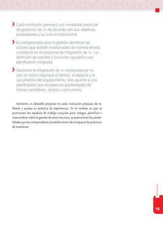 19
introducción
	 Cada institución generará una modalidad particular
de gestionar las tic de acuerdo con sus objetivos,
posibilidades y su cultura institucional.
	 Es indispensable para la gestión identificar los
actores que estarán involucrados de manera directa
o indirecta en el programa de integración de tic. La
distinción de papeles y funciones ayudará a una
planificación integrada.
	 Gestionar la integración de tic implica pensar no
sólo en cómo organizar el tiempo, el espacio y el
uso práctico del equipamiento, sino apuntar a una
planificación que recupere las posibilidades de
trabajo simultáneo, diverso y asincrónico.
Asimismo, es deseable propiciar en cada institución procesos de re-
flexión y puesta en práctica de experiencias. En la medida en que se
promuevan los espacios de trabajo conjunto para indagar, planificar e
intercambiar sobre la gestión de estos recursos, se potenciarán las posibi-
lidades que las computadoras portátiles tienen de enriquecer las prácticas
de enseñanza.
 
