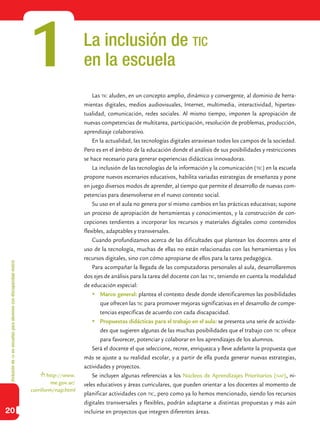 Inclusióndeticenescuelasparaalumnoscondiscapacidadmotriz
20
La inclusión de tic
en la escuela
Las tic aluden, en un concepto amplio, dinámico y convergente, al dominio de herra-
mientas digitales, medios audiovisuales, Internet, multimedia, interactividad, hipertex-
tualidad, comunicación, redes sociales. Al mismo tiempo, imponen la apropiación de
nuevas competencias de multitarea, participación, resolución de problemas, producción,
aprendizaje colaborativo.
En la actualidad, las tecnologías digitales atraviesan todos los campos de la sociedad.
Pero es en el ámbito de la educación donde el análisis de sus posibilidades y restricciones
se hace necesario para generar experiencias didácticas innovadoras.
La inclusión de las tecnologías de la información y la comunicación (tic) en la escuela
propone nuevos escenarios educativos, habilita variadas estrategias de enseñanza y pone
en juego diversos modos de aprender, al tiempo que permite el desarrollo de nuevas com-
petencias para desenvolverse en el nuevo contexto social.
Su uso en el aula no genera por sí mismo cambios en las prácticas educativas; supone
un proceso de apropiación de herramientas y conocimientos, y la construcción de con-
cepciones tendientes a incorporar los recursos y materiales digitales como contenidos
flexibles, adaptables y transversales.
Cuando profundizamos acerca de las dificultades que plantean los docentes ante el
uso de la tecnología, muchas de ellas no están relacionadas con las herramientas y los
recursos digitales, sino con cómo apropiarse de ellos para la tarea pedagógica.
Para acompañar la llegada de las computadoras personales al aula, desarrollaremos
dos ejes de análisis para la tarea del docente con las tic, teniendo en cuenta la modalidad
de educación especial:
	Marco general: plantea el contexto desde donde identificaremos las posibilidades
que ofrecen las tic para promover mejoras significativas en el desarrollo de compe-
tencias específicas de acuerdo con cada discapacidad.
	Propuestas didácticas para el trabajo en el aula: se presenta una serie de activida-
des que sugieren algunas de las muchas posibilidades que el trabajo con tic ofrece
para favorecer, potenciar y colaborar en los aprendizajes de los alumnos.
Será el docente el que seleccione, recree, enriquezca y lleve adelante la propuesta que
más se ajuste a su realidad escolar, y a partir de ella pueda generar nuevas estrategias,
actividades y proyectos.
Se incluyen algunas referencias a los Núcleos de Aprendizajes Prioritarios (nap), ni-
veles educativos y áreas curriculares, que pueden orientar a los docentes al momento de
planificar actividades con tic, pero como ya lo hemos mencionado, siendo los recursos
digitales transversales y flexibles, podrán adaptarse a distintas propuestas y más aún
incluirse en proyectos que integren diferentes áreas.
1
http://www.
me.gov.ar/
curriform/nap.html
 