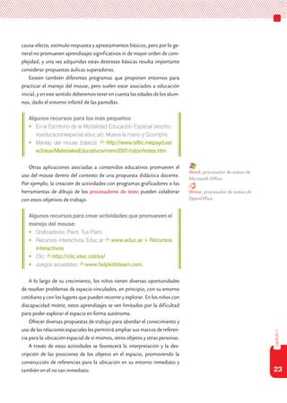 23
capítulo1
causa-efecto, estímulo-respuesta y aprestamientos básicos, pero por lo ge-
neral no promueven aprendizajes significativos ni de mayor orden de com-
plejidad, y una vez adquiridas estas destrezas básicas resulta importante
considerar propuestas áulicas superadoras.
Existen también diferentes programas que proponen entornos para
practicar el manejo del mouse, pero suelen estar asociados a educación
inicial, y en este sentido deberemos tener en cuenta las edades de los alum-
nos, dado el entorno infantil de las pantallas.
Algunos recursos para los más pequeños
•	 En el Escritorio de la Modalidad Educación Especial (escrito-
rioeducacionespecial.educ.ar): Mueve la mano y Gcompris
•	 Manejo del mouse (básico): http://www.isftic.mepsyd.es/
w3/eos/MaterialesEducativos/mem2001/raton/index.htm
Otras aplicaciones asociadas a contenidos educativos promueven el
uso del mouse dentro del contexto de una propuesta didáctica docente.
Por ejemplo, la creación de actividades con programas graficadores o las
herramientas de dibujo de los procesadores de texto pueden colaborar
con estos objetivos de trabajo.
Algunos recursos para crear actividades que promueven el
manejo del mouse:
•	 Graficadores: Paint, Tux Paint.
•	 Recursos interactivos Educ.ar www.educ.ar > Recursos
interactivos
•	 Clic: http://clic.xtec.cat/es/
•	 Juegos accesibles: www.helpkidzlearn.com.
A lo largo de su crecimiento, los niños tienen diversas oportunidades
de resolver problemas de espacio vinculados, en principio, con su entorno
cotidiano y con los lugares que pueden recorrer y explorar. En los niños con
discapacidad motriz, estos aprendizajes se ven limitados por la dificultad
para poder explorar el espacio en forma autónoma.
Ofrecer diversas propuestas de trabajo para abordar el conocimiento y
uso de las relaciones espaciales les permitirá ampliar sus marcos de referen-
cia para la ubicación espacial de sí mismos, otros objetos y otras personas.
A través de estas actividades se favorecerá la interpretación y la des-
cripción de las posiciones de los objetos en el espacio, promoviendo la
construcción de referencias para la ubicación en su entorno inmediato y
también en el no tan inmediato.
Word, procesador de textos de
Microsoft Office.
Writer, procesador de textos de
OpenOffice.
 