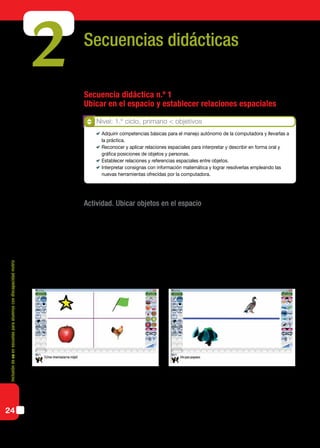 Inclusióndeticenescuelasparaalumnoscondiscapacidadmotriz
24
Secuencias didácticas
Secuencia didáctica n.º 1
Ubicar en el espacio y establecer relaciones espaciales
Actividad. Ubicar objetos en el espacio
Los alumnos ubicarán imágenes o representaciones de objetos en el plano a través de
consignas simples dadas en lenguaje coloquial. Utilizando un graficador infantil, como
por ejemplo el Tux Paint, el docente dividirá el espacio de trabajo en dos o cuatro sectores
utilizando la herramienta “líneas”. Luego les pedirá a los alumnos que ubiquen diferentes
figuras (de la colección de sellos) en un sector determinado. Por ejemplo: arriba o debajo
de la línea; arriba a la izquierda; abajo a la derecha; arriba de tal elemento; a la izquierda
de tal elemento; al lado de tal elemento, etcétera.
Para evaluar las posibilidades de acceso de los alumnos a la computadora y promover
su uso a partir del segundo ciclo, podemos proponer actividades donde se combinen la
necesidad de seleccionar y trasladar objetos con el mouse y la resolución de situaciones
problemáticas acordes a los nap propuestos para el ciclo.
2
Nivel: 1.º ciclo, primario < objetivos
	 Adquirir competencias básicas para el manejo autónomo de la computadora y llevarlas a
la práctica.
	 Reconocer y aplicar relaciones espaciales para interpretar y describir en forma oral y
gráfica posiciones de objetos y personas.
	 Establecer relaciones y referencias espaciales entre objetos.
	 Interpretar consignas con información matemática y lograr resolverlas empleando las
nuevas herramientas ofrecidas por la computadora.
 
