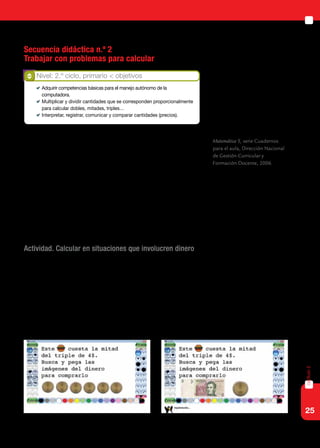 25
capítulo2
Secuencia didáctica n.º 2
Trabajar con problemas para calcular
Al interactuar en su vida social, los niños aprenden las prácticas habi-
tuales de cada comunidad y construyen saberes, algunos de los cuales es-
tán ligados a la Matemática. Son estos saberes los que debemos recuperar
en la escuela para vincularlos con los conocimientos que deben aprender,
para utilizarlos en nuevos contextos.
En su gran mayoría, los alumnos con discapacidad motriz no tienen
las mismas oportunidades de interactuar con dinero como lo hacen otros
chicos en su vida cotidiana. Se intensifica entonces el papel de la escuela
para ayudarlos a avanzar en el manejo de este recurso, reflexionando sobre
los posibles cambios que pueden realizarse entre distintos billetes.
Actividad. Calcular en situaciones que involucren dinero
El docente presentará problemas que aludan a situaciones que impli-
quen cálculo de dinero para que los alumnos puedan resolver utilizando
las imágenes de billetes y monedas incluidas en la colección de sellos
del Tux Paint. Los alumnos deberán realizar composiciones y descom-
posiciones de cada cantidad de dinero, utilizando diferentes monedas y
estableciendo relaciones de equivalencias entre ellas: una moneda de un
peso es equivalente a dos de 50 centavos y equivalente a cuatro de 25
centavos.
Nivel: 2.º ciclo, primario < objetivos
	 Adquirir competencias básicas para el manejo autónomo de la
computadora.
	 Multiplicar y dividir cantidades que se corresponden proporcionalmente
para calcular dobles, mitades, triples…
	 Interpretar, registrar, comunicar y comparar cantidades (precios).
Matemática 5, serie Cuadernos
para el aula, Dirección Nacional
de Gestión Curricular y
Formación Docente, 2006.
 