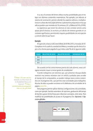 Inclusióndeticenescuelasparaalumnoscondiscapacidadmotriz
26
A su vez, el contexto del dinero ofrece muchas posibilidades para el tra-
bajo con distintos contenidos matemáticos. Por ejemplo, con relación al
sistema de numeración, permite abordar los aspectos aditivos y multiplica-
tivos en su base decimal (especialmente si planteamos propuestas en las que
sólo se puedan usar monedas de 10 centavos y $1, y billetes de $10 y $100).
La experiencia que tienen los alumnos en este contexto servirá como
apoyo para la lectura, la escritura y el cálculo de números grandes en un
contexto significativo, permitiendo mayores posibilidades de anticipación
y control sobre lo que hacen.
Ejemplo
El cajero de un banco sólo tiene billetes de $100 y $10, y monedas de $1.
Completar en el cuadro la cantidad de billetes y monedas que les dará el ca-
jero a los clientes para pagarles lo que indica cada fila de la siguiente tabla:
De acuerdo con los conocimientos previos de cada alumno, estas con-
signas tomarán mayor o menor grado de complejidad.
Cuando trabajamos con alumnos que, por presentar discapacidades
motrices muy severas necesitan usar un switch o pulsador para acceder
al manejo de la computadora, se pueden trabajar estos y otros conteni-
dos con el programa Clic, que permite crear actividades para trabajarlos.
Muchas de ellas se pueden encontrar en la Biblioteca de actividades de la
página zona Clic.
Este programa permite aplicar distintas configuraciones a las actividades,
como por ejemplo: barrido automático de opciones, graduación del tiempo
de barrido y grosor de las líneas para relacionar conceptos, entre otras. Para
modificar las posibilidades de acceso en el programa Clic: Opciones > Op-
ciones globales.
PAGO BILLETES DE $100 BILLETES DE $10 MONEDAS DE $1
$24
$40
$35
http://clic.xtec.cat/es/
Incluido en el Escritorio de
la Modalidad Educación
Especial: http://
escritorioeducacionespecial.
educ.ar/clic-jclic.html
 
