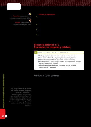 Inclusióndeticenescuelasparaalumnoscondiscapacidadmotriz
28
	Editores de diapositivas para integrar imágenes, videos y audio.
	Editores de publicaciones para editar diarios o revistas escolares,
tarjetas, carteles.
El procesador de texto:
	permite la revisión de la ortografía y la gramática de la escritura así
como de la puntuación;
	puede orientarse a contenidos curriculares, informativos o comuni-
cacionales, para contextualizarlos significativamente;
	posibilita insertar imágenes para representar, describir, aludir,
enunciar o atribuir alguna información.
Secuencia didáctica n.º 3
Expresarse con imágenes y palabras
Actividad 1. Contar quién soy
Se propone a los alumnos que se saquen una foto con la cámara web, la
inserten en el procesador de texto y que luego escriban una lista de palabras
sobre las cosas que les gustan y las que no.
¿Por qué palabras? Dado que la escritura de textos completos es una
tarea muy demandante, realizar actividades en las que se aíslen estas uni-
dades para escribirlas disminuye la sobrecarga y permite que los chicos
concentren su atención en el sistema de escritura. Con el tiempo podrán
escribir mejor y más rápido en situaciones de escritura de textos.
Tratándose de la alfabetización inicial, es necesario proponer consignas
de escritura de palabras y oraciones. Estas actividades tienen como propó-
sito específico que los chicos aprendan el sistema de escritura de nuestra
lengua. La escritura de listas tiene la gran ventaja de ofrecer contextos que
dan sentido a las palabras. Por ejemplo, listas de preferencias: nombres de
amigos, comidas, colores, juegos, mascotas, oficios y profesiones, perso-
najes de cuentos y de dibujos animados…
Nivel: 1.° ciclo, primario < objetivos
	 Participar activamente en situaciones de comunicación oral.
	 Comunicarse utilizando códigos lingüísticos y no lingüísticos.
	 Utilizar el sistema alfabético de escritura para comunicarse.
	 Escribir palabras y oraciones que puedan ser comprendidas tanto por
los productores como por otros.
	 Revisar la escritura para evaluar lo que falta escribir, proponer
modificaciones y realizarlas.
Para fotografiarse con la cámara
web pueden utilizar el programa
WebCam Companion 3.
Permite capturar fotografías y
editarlas de manera sencilla. Las
imágenes se ubicarán de manera
predeterminada en la carpeta Mis
documentosWebCam Media
Capture.
PowerPoint, presentación de
diapositivas de Microsoft Office.
Impress, presentación de
diapositivas de OpenOffice.
 