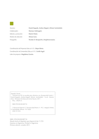Autores: 	 Daniel Zappalá, Andrea Köppel y Miriam Suchodolski.
Colaborador: 	 Mariano Ambrogetti.
Edición y corrección: 	 Martín Vittón.
Diseño de colección:	 Silvana Caro.
Fotografía:	 Nicolás D. Borojovich y Nasphotocreative.
Coordinación de Proyectos Educ.ar S. E.: Mayra Botta.
Coordinación de Contenidos Educ.ar S. E.: Cecilia Sagol.
Líder de proyecto: Magdalena Garzón.
ISBN: 978-950-00-0877-8
Queda hecho el depósito que dispone la ley 11.723.
Impreso en Argentina. Printed in Argentina.
Primera edición: octubre 2011.
Zappalá, Daniel
Inclusión de TIC en escuelas para alumnos con discapacidad motriz /
Daniel Zappalá ; Andrea Köppel ; Miriam Suchodolski. - 1a ed. - Buenos
Aires : Ministerio de Educación de la Nación, 2011.
48 p. ; 20x28 cm.
ISBN 978-950-00-0877-8
1. Educación Especial. 2. Discapacidad Motriz. 3. TIC. I. Köppel, Andrea
II. Suchodolski, Miriam III. Título
CDD 371.916
 