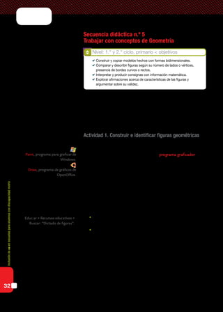 Inclusióndeticenescuelasparaalumnoscondiscapacidadmotriz
32
Secuencia didáctica n.º 5
Trabajar con conceptos de Geometría
Con relación a la Geometría, los nap proponen el análisis de construc-
ciones de figuras geométricas considerando las propiedades involucradas
en situaciones problemáticas que requieran describir, reconocer y com-
parar figuras.
Actividad 1. Construir e identificar figuras geométricas
Un primer acercamiento a la construcción de figuras geométricas pue-
de realizarse a través de la utilización de un programa graficador. Estos
programas son de uso simple y poseen un entorno que puede facilitar una
primera aproximación al tema.
Para que los alumnos identifiquen las características que distinguen
unas figuras geométricas de otras, el docente propondrá la consigna de
armar figuras o representaciones de objetos siguiendo instrucciones da-
das en forma oral o escrita, de acuerdo con las posibilidades de cada
alumno.
Ejemplo
	Dibujá un rectángulo cuya base sea un poco mayor que la altura, y
ubicalo en la parte inferior de la pantalla.
	Dibujá un triángulo haciendo que uno de sus lados quede apoyado
sobre el lado superior del rectángulo dibujado anteriormente.
Para agregar complejidad, el docente puede dividir a los alumnos en
grupos y entregar a cada uno un modelo ya armado. Cada grupo deberá
elaborar las instrucciones necesarias para que otro construya el modelo
que le ha entregado el docente. Se reflexionará sobre la importancia de
la claridad de las consignas y las diferentes interpretaciones de una mis-
ma consigna trabajando tanto sobre las figuras correctas como sobre las
incorrectas.
Paint, programa para graficar de
Windows.
Draw, programa de gráficos de
OpenOffice.
Educ.ar > Recursos educativos >
Buscar: “Dictado de figuras”.
Nivel: 1.° y 2.° ciclo, primario < objetivos
	 Construir y copiar modelos hechos con formas bidimensionales.
	 Comparar y describir figuras según su número de lados o vértices,
presencia de bordes curvos o rectos.
	 Interpretar y producir consignas con información matemática.
	 Explorar afirmaciones acerca de características de las figuras y
argumentar sobre su validez.
 