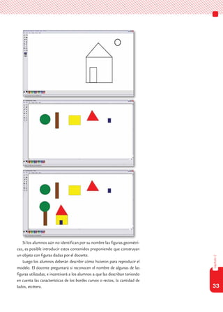 33
capítulo2
Si los alumnos aún no identifican por su nombre las figuras geométri-
cas, es posible introducir estos contenidos proponiendo que construyan
un objeto con figuras dadas por el docente.
Luego los alumnos deberán describir cómo hicieron para reproducir el
modelo. El docente preguntará si reconocen el nombre de algunas de las
figuras utilizadas, e incentivará a los alumnos a que las describan teniendo
en cuenta las características de los bordes curvos o rectos, la cantidad de
lados, etcétera.
 